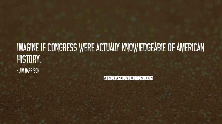 Jim Harrison quotes: Imagine if Congress were actually knowledgeable of American history.