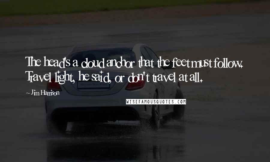 Jim Harrison quotes: The head's a cloud anchor that the feet must follow. Travel light, he said, or don't travel at all.