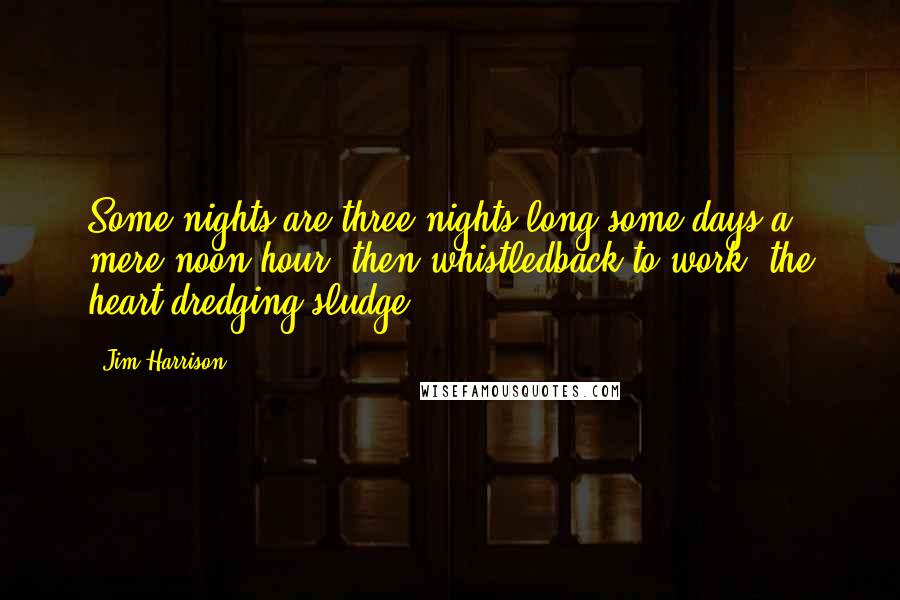 Jim Harrison quotes: Some nights are three nights long,some days a mere noon hour, then whistledback to work, the heart dredging sludge.