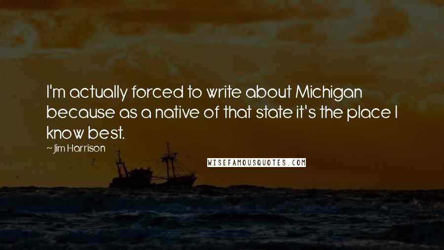 Jim Harrison quotes: I'm actually forced to write about Michigan because as a native of that state it's the place I know best.
