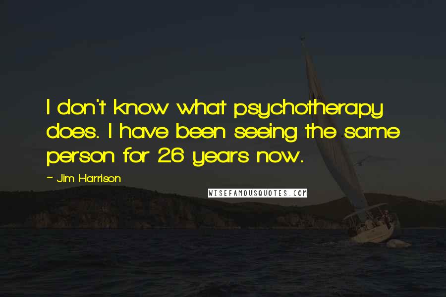 Jim Harrison quotes: I don't know what psychotherapy does. I have been seeing the same person for 26 years now.