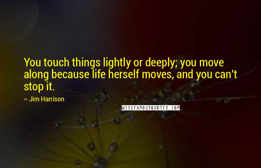 Jim Harrison quotes: You touch things lightly or deeply; you move along because life herself moves, and you can't stop it.