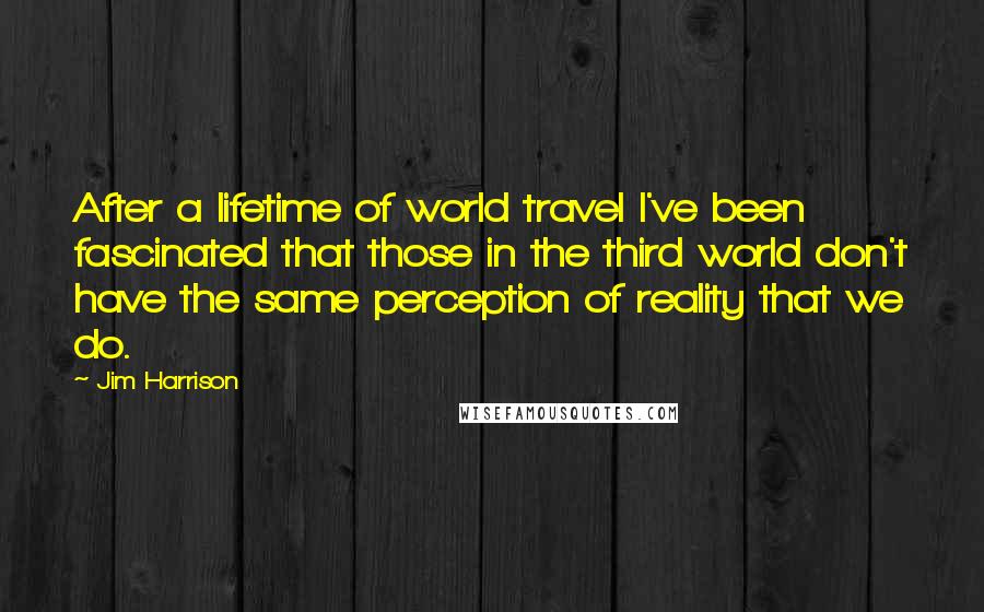 Jim Harrison quotes: After a lifetime of world travel I've been fascinated that those in the third world don't have the same perception of reality that we do.