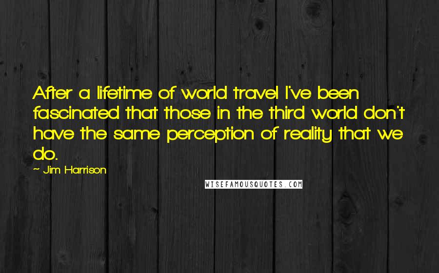 Jim Harrison quotes: After a lifetime of world travel I've been fascinated that those in the third world don't have the same perception of reality that we do. Jim Harrison quotes: After a lifetime of world travel I've been fascinated that those in the third world don't have the same perception of reality that we do.