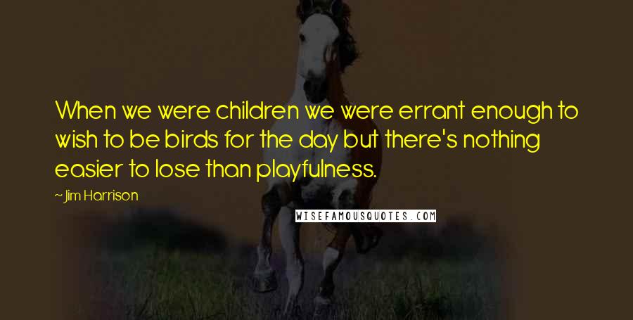 Jim Harrison quotes: When we were children we were errant enough to wish to be birds for the day but there's nothing easier to lose than playfulness.