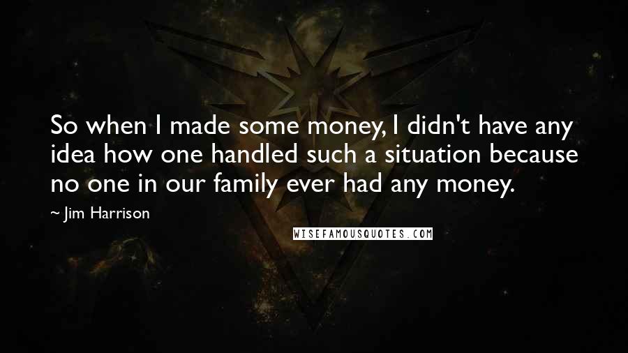 Jim Harrison quotes: So when I made some money, I didn't have any idea how one handled such a situation because no one in our family ever had any money.