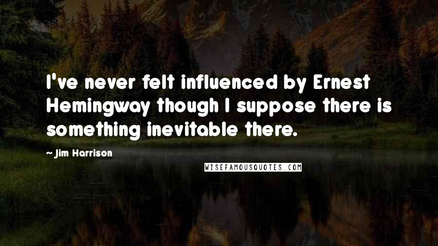 Jim Harrison quotes: I've never felt influenced by Ernest Hemingway though I suppose there is something inevitable there.