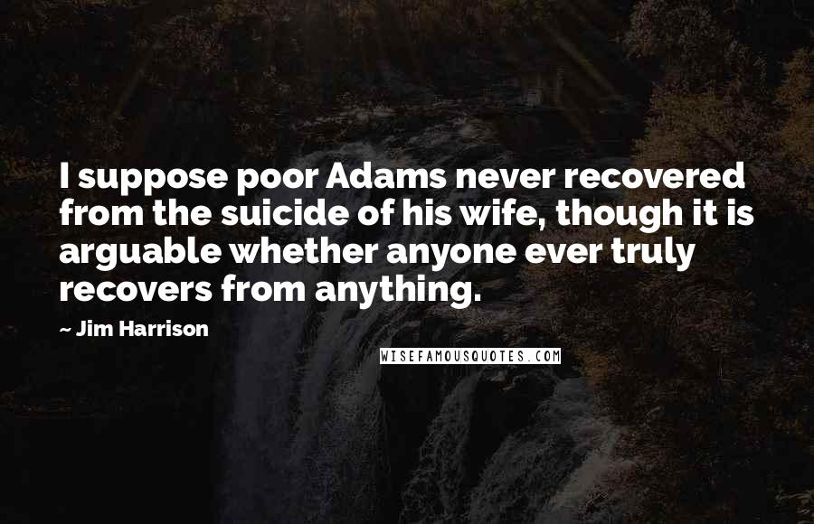 Jim Harrison quotes: I suppose poor Adams never recovered from the suicide of his wife, though it is arguable whether anyone ever truly recovers from anything.