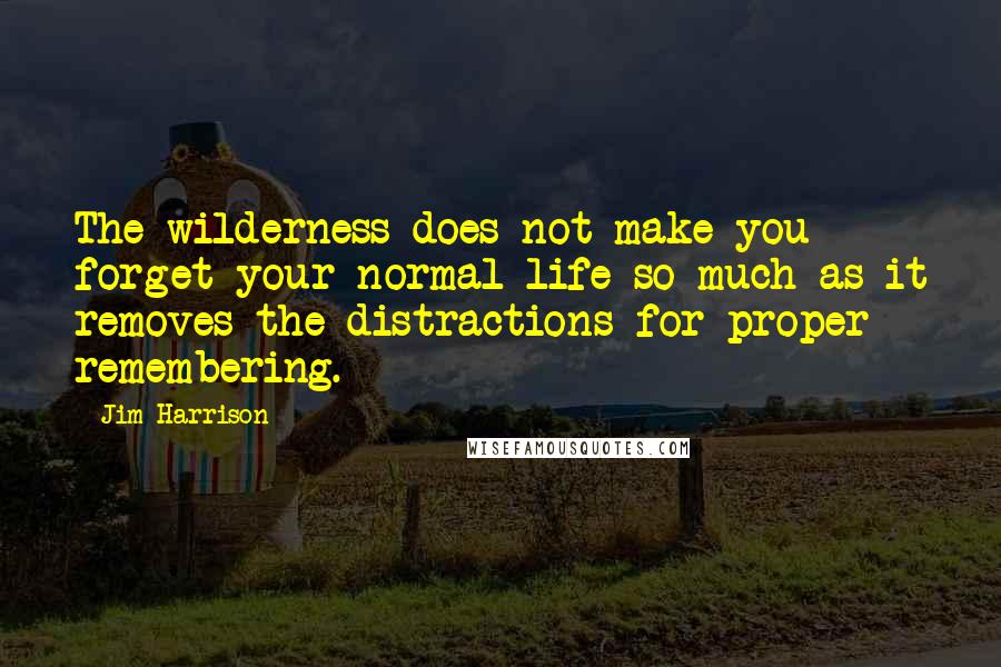 Jim Harrison quotes: The wilderness does not make you forget your normal life so much as it removes the distractions for proper remembering. Jim Harrison quotes: The wilderness does not make you forget your normal life so much as it removes the distractions for proper remembering.