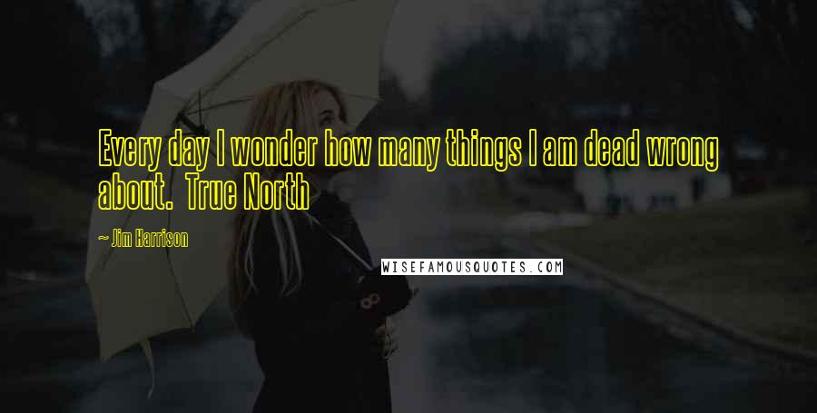 Jim Harrison quotes: Every day I wonder how many things I am dead wrong about. True North