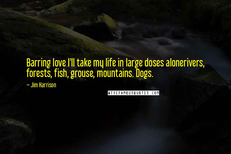 Jim Harrison quotes: Barring love I'll take my life in large doses alonerivers, forests, fish, grouse, mountains. Dogs.