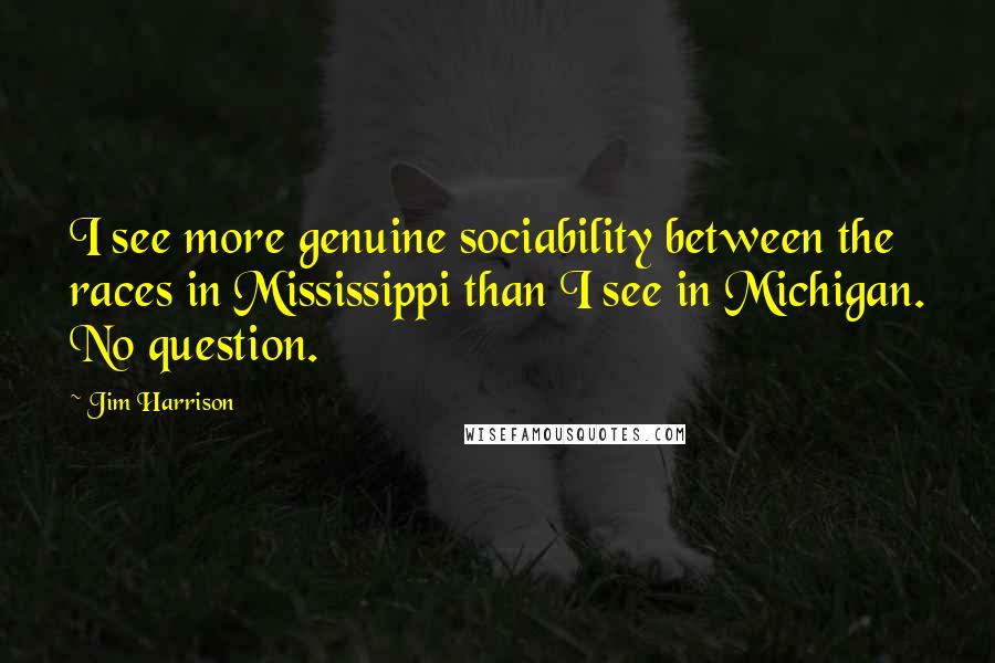 Jim Harrison quotes: I see more genuine sociability between the races in Mississippi than I see in Michigan. No question. Jim Harrison quotes: I see more genuine sociability between the races in Mississippi than I see in Michigan. No question.