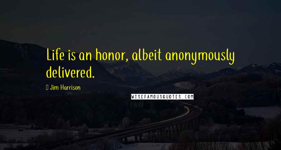 Jim Harrison quotes: Life is an honor, albeit anonymously delivered.