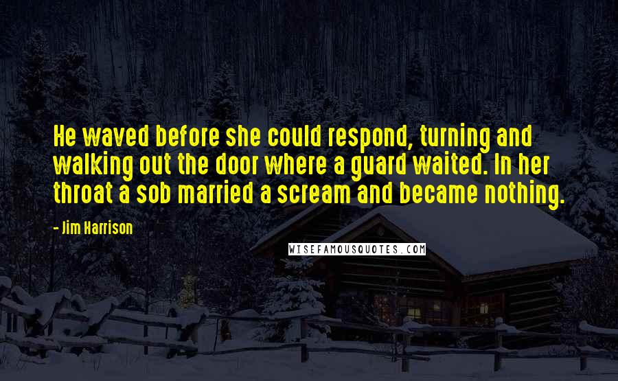 Jim Harrison quotes: He waved before she could respond, turning and walking out the door where a guard waited. In her throat a sob married a scream and became nothing.