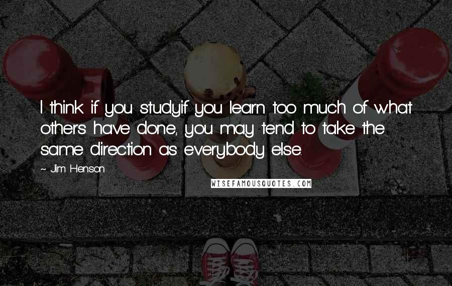 Jim Henson quotes: I think if you studyif you learn too much of what others have done, you may tend to take the same direction as everybody else.