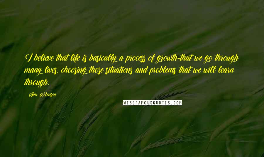 Jim Henson quotes: I believe that life is basically a process of growth-that we go through many lives, choosing those situations and problems that we will learn through.