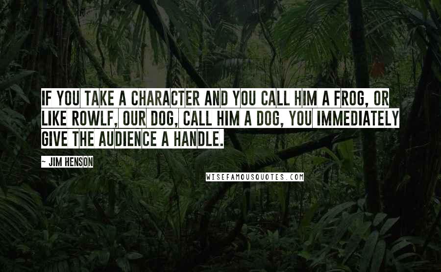 Jim Henson quotes: If you take a character and you call him a frog, or like Rowlf, our dog, call him a dog, you immediately give the audience a handle. Jim Henson quotes: If you take a character and you call him a frog, or like Rowlf, our dog, call him a dog, you immediately give the audience a handle.