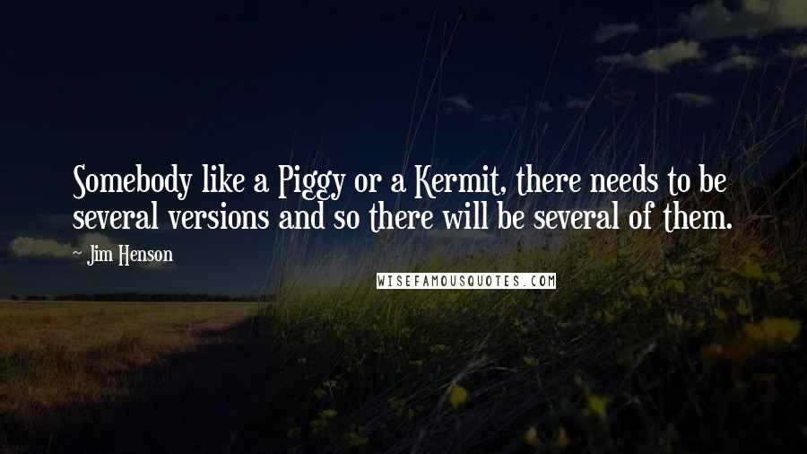 Jim Henson quotes: Somebody like a Piggy or a Kermit, there needs to be several versions and so there will be several of them.