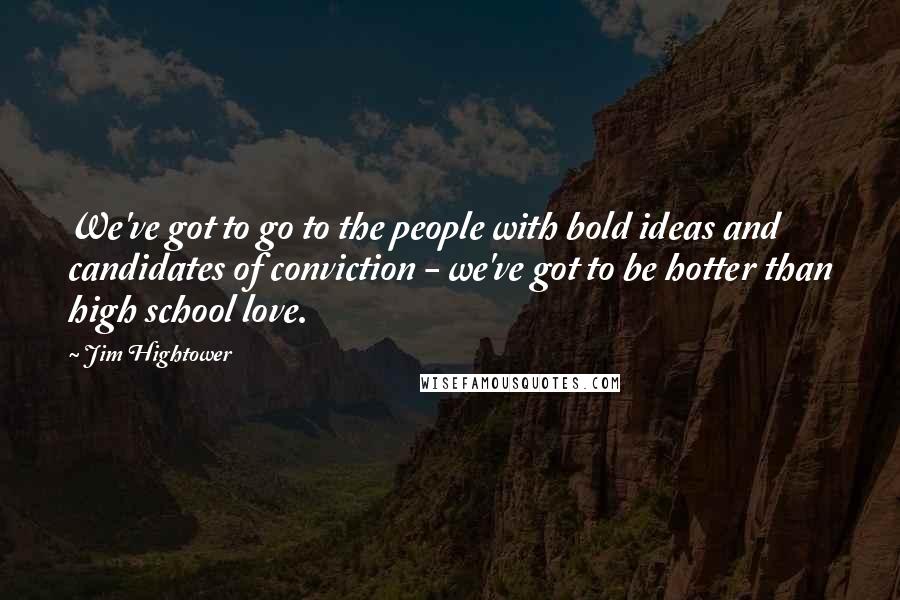 Jim Hightower quotes: We've got to go to the people with bold ideas and candidates of conviction - we've got to be hotter than high school love.