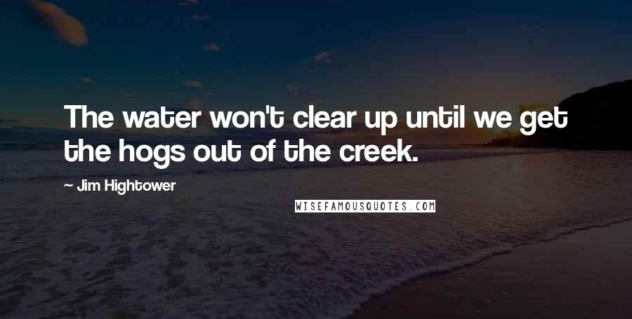 Jim Hightower quotes: The water won't clear up until we get the hogs out of the creek.