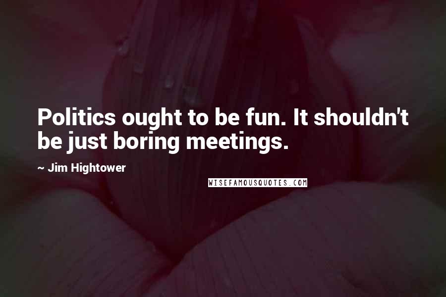 Jim Hightower quotes: Politics ought to be fun. It shouldn't be just boring meetings.