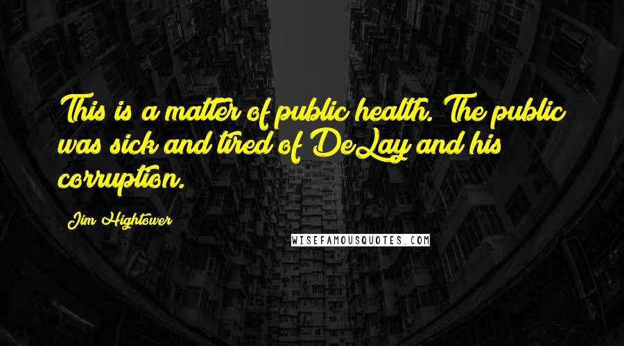 Jim Hightower quotes: This is a matter of public health. The public was sick and tired of DeLay and his corruption.