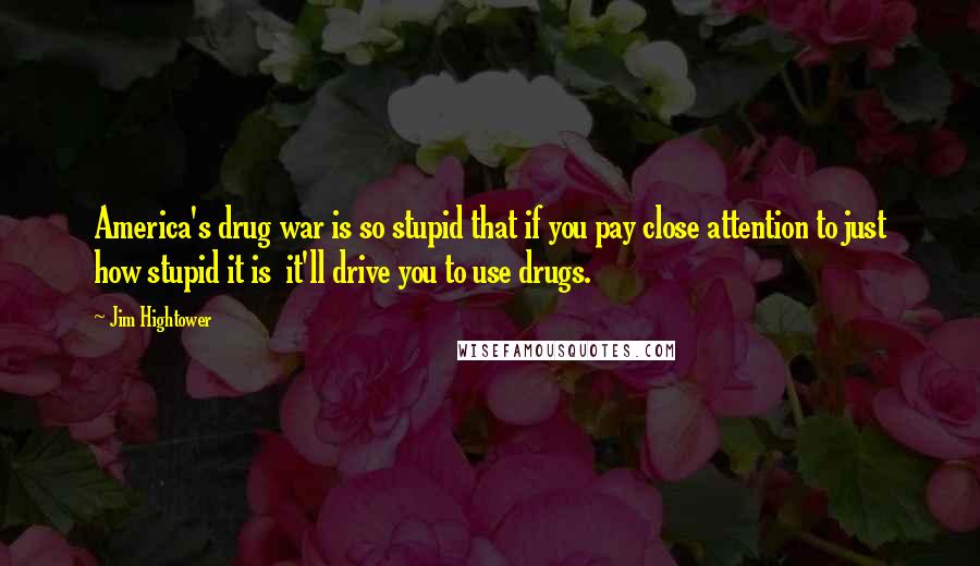 Jim Hightower quotes: America's drug war is so stupid that if you pay close attention to just how stupid it is it'll drive you to use drugs.