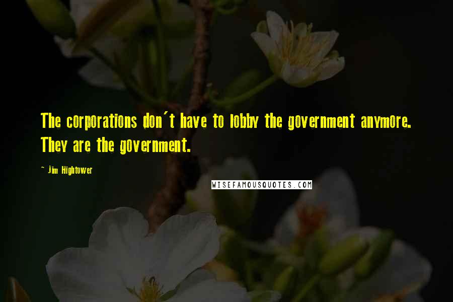 Jim Hightower quotes: The corporations don't have to lobby the government anymore. They are the government.