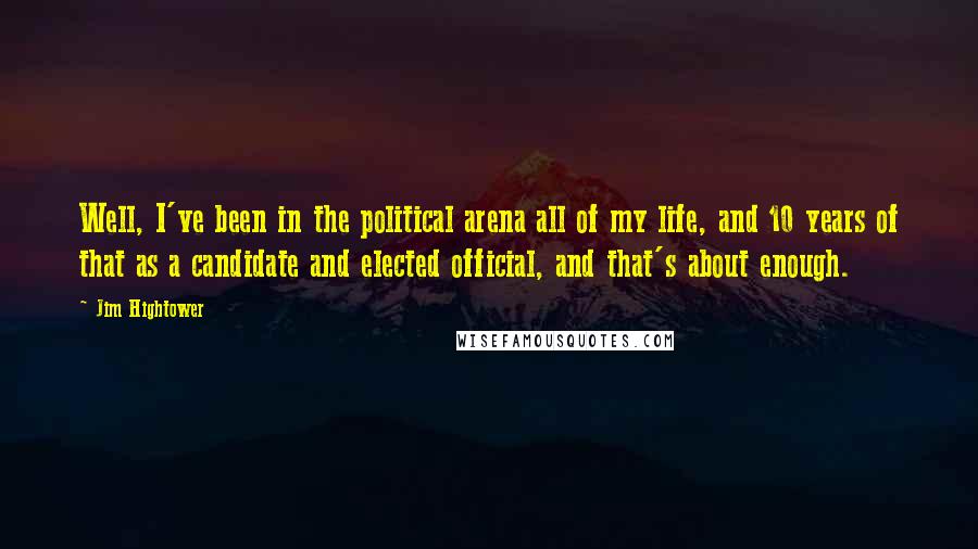 Jim Hightower quotes: Well, I've been in the political arena all of my life, and 10 years of that as a candidate and elected official, and that's about enough. Jim Hightower quotes: Well, I've been in the political arena all of my life, and 10 years of that as a candidate and elected official, and that's about enough.