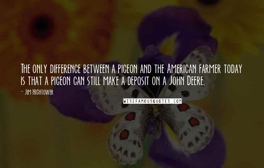 Jim Hightower quotes: The only difference between a pigeon and the American farmer today is that a pigeon can still make a deposit on a John Deere.