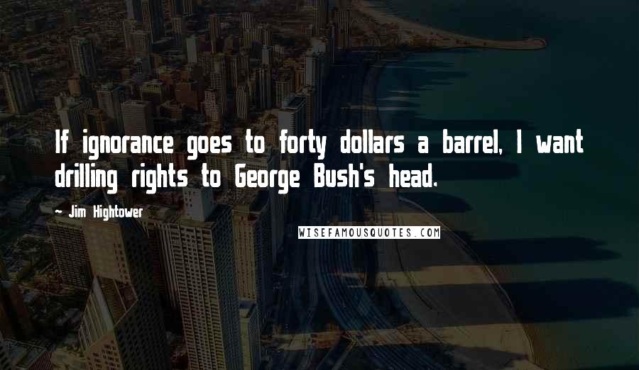 Jim Hightower quotes: If ignorance goes to forty dollars a barrel, I want drilling rights to George Bush's head.