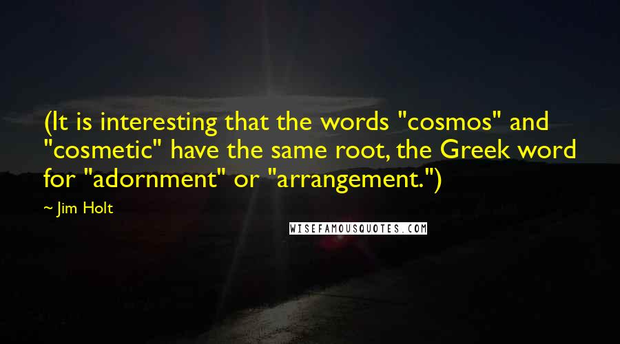 Jim Holt quotes: (It is interesting that the words "cosmos" and "cosmetic" have the same root, the Greek word for "adornment" or "arrangement.")