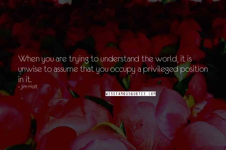 Jim Holt quotes: When you are trying to understand the world, it is unwise to assume that you occupy a privileged position in it.