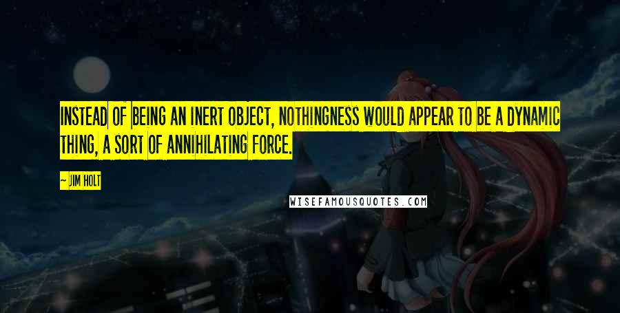 Jim Holt quotes: Instead of being an inert object, nothingness would appear to be a dynamic thing, a sort of annihilating force.