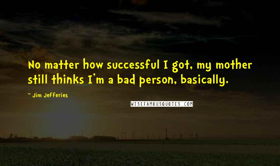 Jim Jefferies quotes: No matter how successful I got, my mother still thinks I'm a bad person, basically.