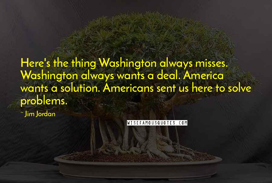 Jim Jordan quotes: Here's the thing Washington always misses. Washington always wants a deal. America wants a solution. Americans sent us here to solve problems.