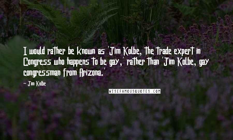 Jim Kolbe quotes: I would rather be known as 'Jim Kolbe, the trade expert in Congress who happens to be gay,' rather than 'Jim Kolbe, gay congressman from Arizona.' Jim Kolbe quotes: I would rather be known as 'Jim Kolbe, the trade expert in Congress who happens to be gay,' rather than 'Jim Kolbe, gay congressman from Arizona.'