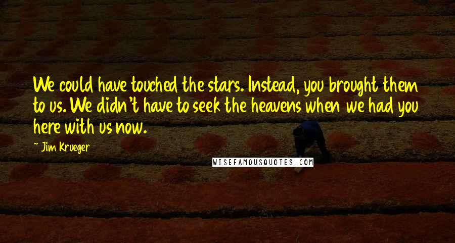 Jim Krueger quotes: We could have touched the stars. Instead, you brought them to us. We didn't have to seek the heavens when we had you here with us now. Jim Krueger quotes: We could have touched the stars. Instead, you brought them to us. We didn't have to seek the heavens when we had you here with us now.