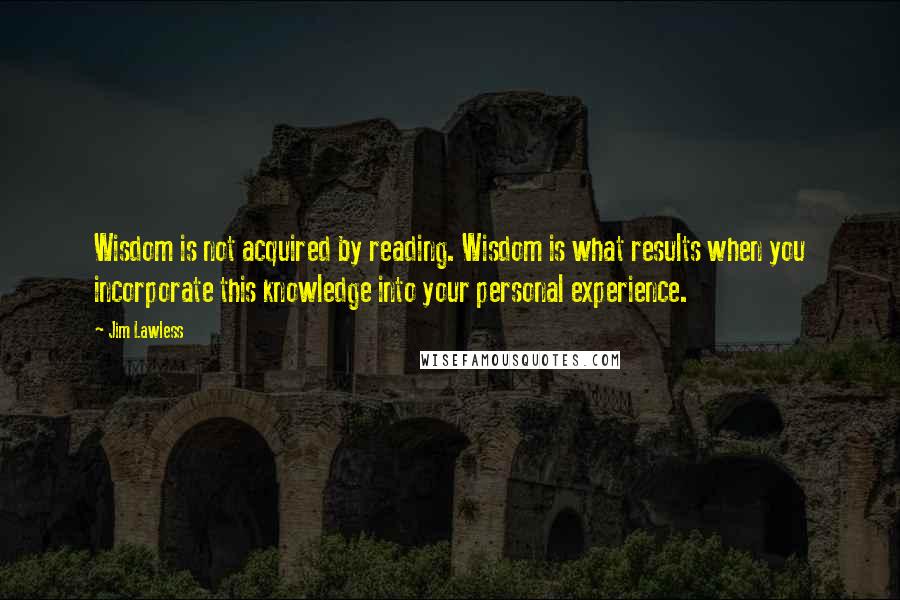 Jim Lawless quotes: Wisdom is not acquired by reading. Wisdom is what results when you incorporate this knowledge into your personal experience. Jim Lawless quotes: Wisdom is not acquired by reading. Wisdom is what results when you incorporate this knowledge into your personal experience.