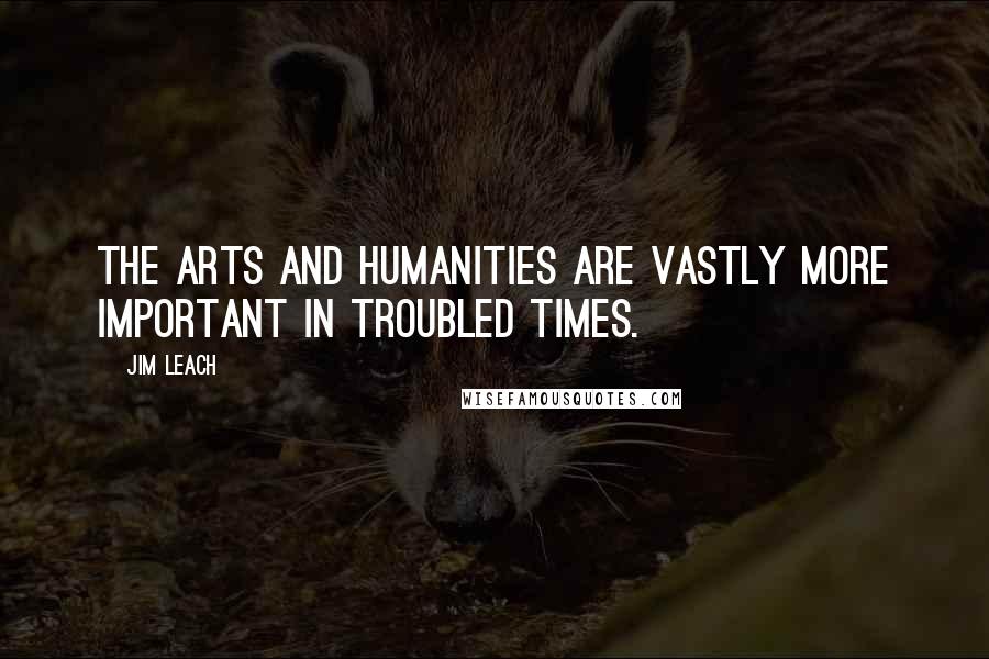 Jim Leach quotes: The arts and humanities are vastly more important in troubled times.