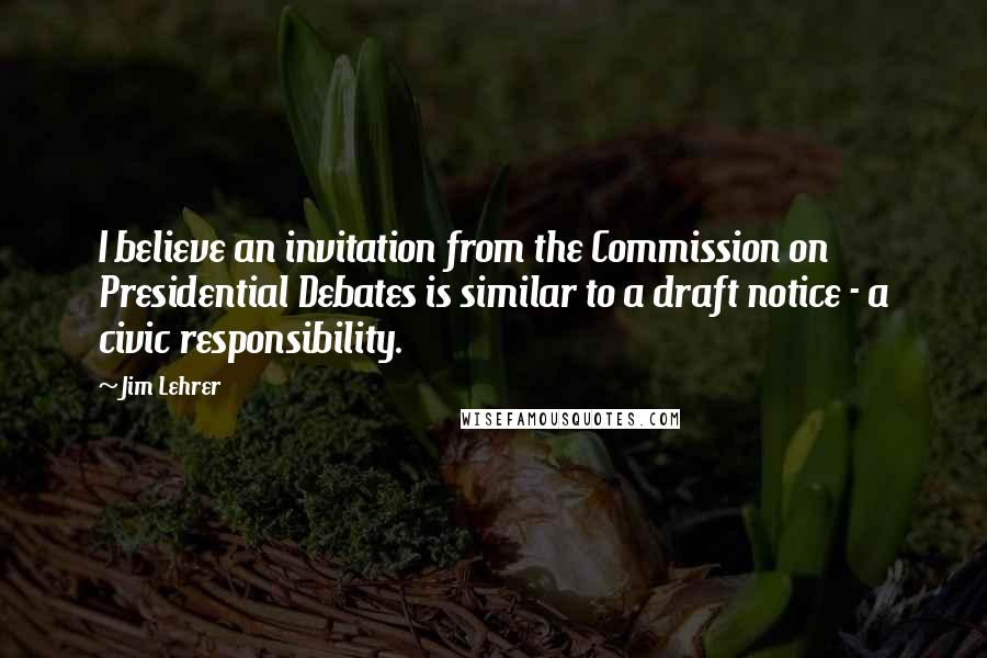 Jim Lehrer quotes: I believe an invitation from the Commission on Presidential Debates is similar to a draft notice - a civic responsibility.