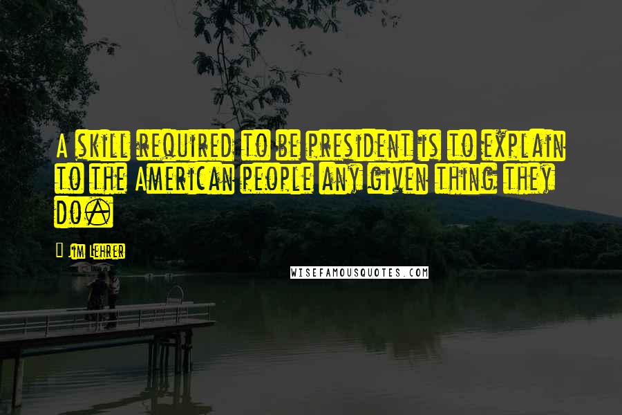 Jim Lehrer quotes: A skill required to be president is to explain to the American people any given thing they do.