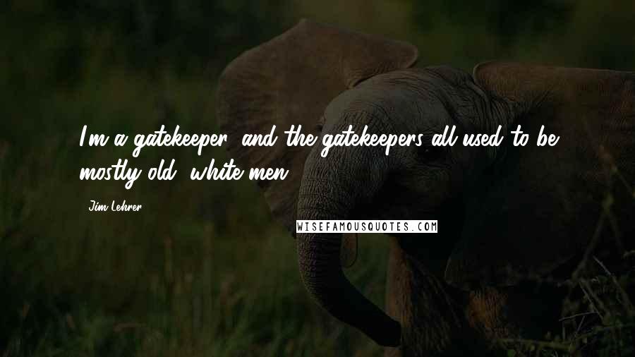 Jim Lehrer quotes: I'm a gatekeeper, and the gatekeepers all used to be mostly old, white men.