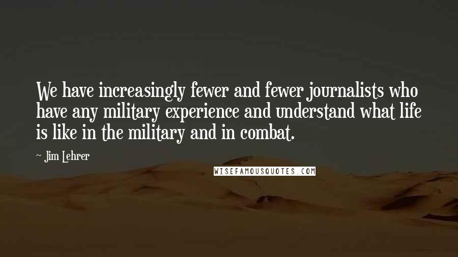 Jim Lehrer quotes: We have increasingly fewer and fewer journalists who have any military experience and understand what life is like in the military and in combat.