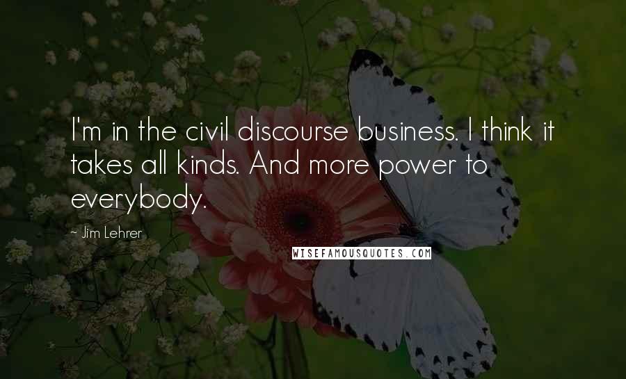 Jim Lehrer quotes: I'm in the civil discourse business. I think it takes all kinds. And more power to everybody.