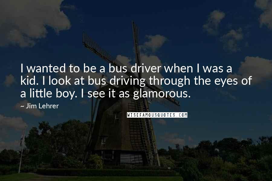 Jim Lehrer quotes: I wanted to be a bus driver when I was a kid. I look at bus driving through the eyes of a little boy. I see it as glamorous.