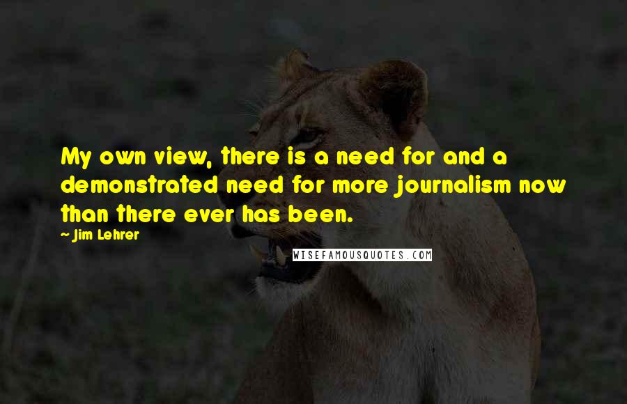 Jim Lehrer quotes: My own view, there is a need for and a demonstrated need for more journalism now than there ever has been.