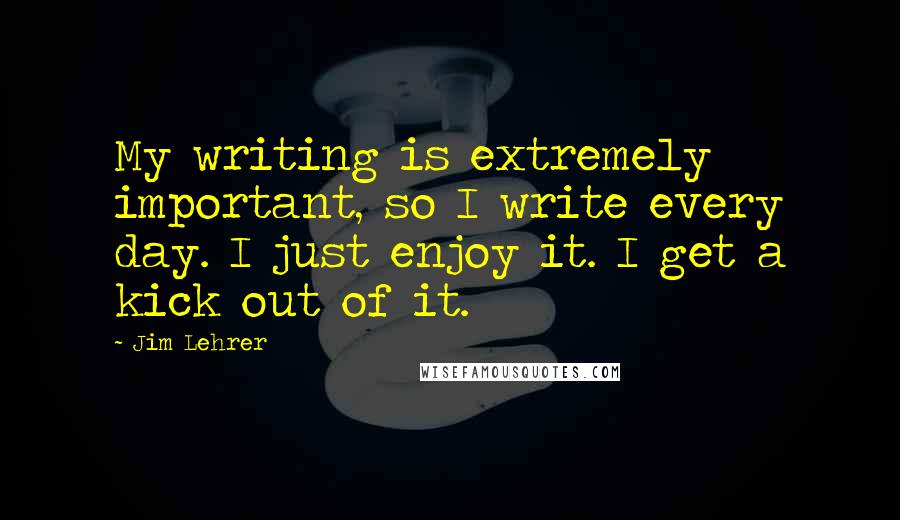 Jim Lehrer quotes: My writing is extremely important, so I write every day. I just enjoy it. I get a kick out of it.