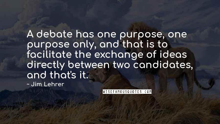 Jim Lehrer quotes: A debate has one purpose, one purpose only, and that is to facilitate the exchange of ideas directly between two candidates, and that's it.