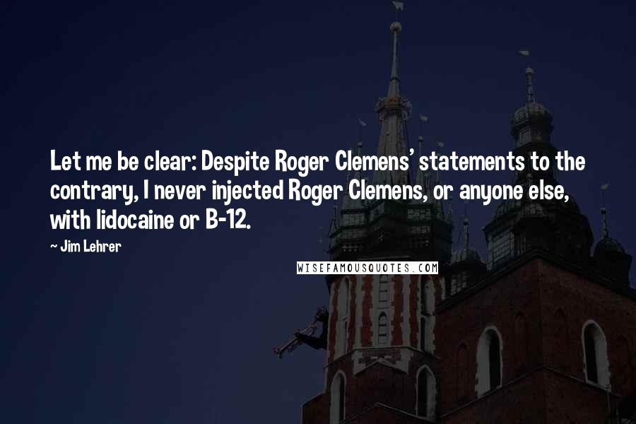 Jim Lehrer quotes: Let me be clear: Despite Roger Clemens' statements to the contrary, I never injected Roger Clemens, or anyone else, with lidocaine or B-12.